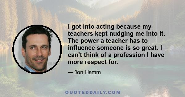 I got into acting because my teachers kept nudging me into it. The power a teacher has to influence someone is so great. I can't think of a profession I have more respect for.