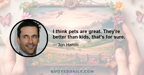 I think pets are great. They're better than kids, that's for sure.