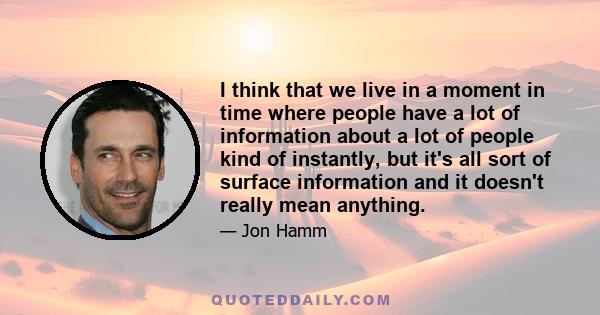 I think that we live in a moment in time where people have a lot of information about a lot of people kind of instantly, but it's all sort of surface information and it doesn't really mean anything.