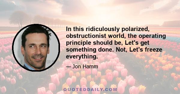 In this ridiculously polarized, obstructionist world, the operating principle should be, Let's get something done. Not, Let's freeze everything.