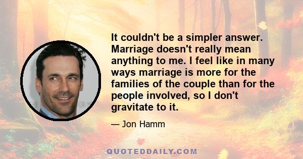 It couldn't be a simpler answer. Marriage doesn't really mean anything to me. I feel like in many ways marriage is more for the families of the couple than for the people involved, so I don't gravitate to it.