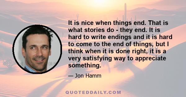 It is nice when things end. That is what stories do - they end. It is hard to write endings and it is hard to come to the end of things, but I think when it is done right, it is a very satisfying way to appreciate