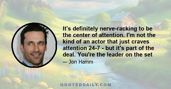 It's definitely nerve-racking to be the center of attention. I'm not the kind of an actor that just craves attention 24-7 - but it's part of the deal. You're the leader on the set