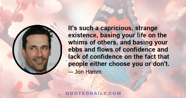 It's such a capricious, strange existence, basing your life on the whims of others, and basing your ebbs and flows of confidence and lack of confidence on the fact that people either choose you or don't.