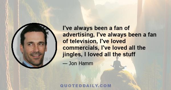 I've always been a fan of advertising, I've always been a fan of television, I've loved commercials, I've loved all the jingles, I loved all the stuff