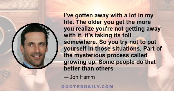 I've gotten away with a lot in my life. The older you get the more you realize you're not getting away with it, it's taking its toll somewhere. So you try not to put yourself in those situations. Part of the mysterious