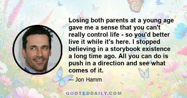 Losing both parents at a young age gave me a sense that you can't really control life - so you'd better live it while it's here. I stopped believing in a storybook existence a long time ago. All you can do is push in a