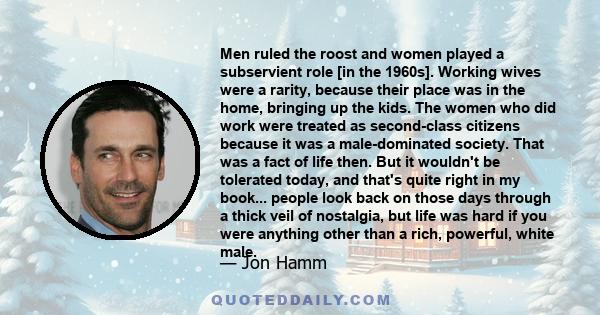 Men ruled the roost and women played a subservient role [in the 1960s]. Working wives were a rarity, because their place was in the home, bringing up the kids. The women who did work were treated as second-class