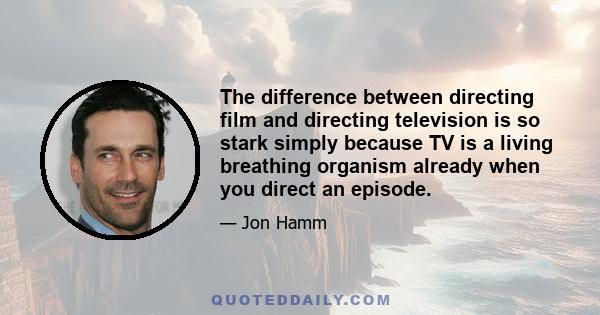 The difference between directing film and directing television is so stark simply because TV is a living breathing organism already when you direct an episode.