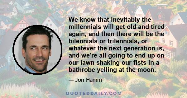 We know that inevitably the millennials will get old and tired again, and then there will be the bilennials or trilennials, or whatever the next generation is, and we're all going to end up on our lawn shaking our fists 