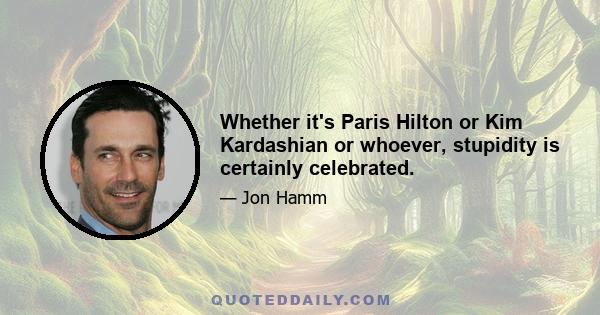 Whether it's Paris Hilton or Kim Kardashian or whoever, stupidity is certainly celebrated.