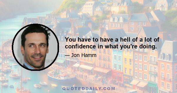 You have to have a hell of a lot of confidence in what you're doing.