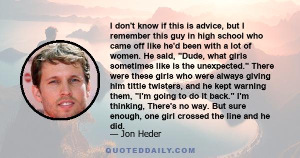 I don't know if this is advice, but I remember this guy in high school who came off like he'd been with a lot of women. He said, Dude, what girls sometimes like is the unexpected. There were these girls who were always