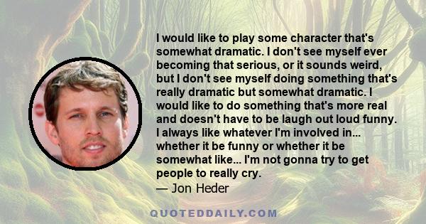 I would like to play some character that's somewhat dramatic. I don't see myself ever becoming that serious, or it sounds weird, but I don't see myself doing something that's really dramatic but somewhat dramatic. I