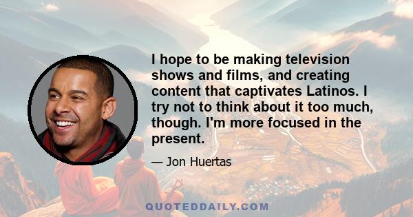 I hope to be making television shows and films, and creating content that captivates Latinos. I try not to think about it too much, though. I'm more focused in the present.