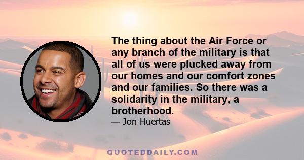 The thing about the Air Force or any branch of the military is that all of us were plucked away from our homes and our comfort zones and our families. So there was a solidarity in the military, a brotherhood.