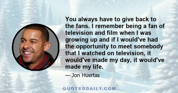 You always have to give back to the fans. I remember being a fan of television and film when I was growing up and if I would've had the opportunity to meet somebody that I watched on television, it would've made my day, 