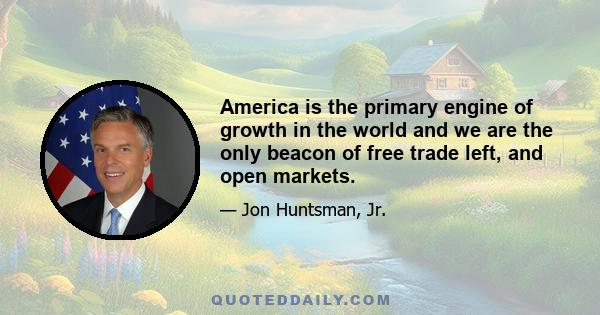 America is the primary engine of growth in the world and we are the only beacon of free trade left, and open markets.