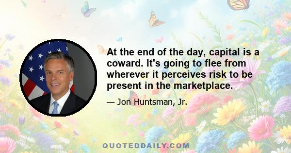 At the end of the day, capital is a coward. It's going to flee from wherever it perceives risk to be present in the marketplace.