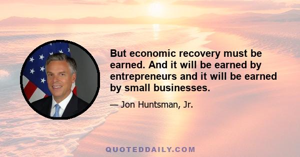 But economic recovery must be earned. And it will be earned by entrepreneurs and it will be earned by small businesses.