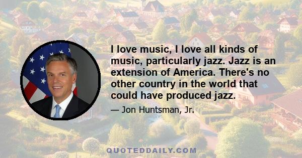 I love music, I love all kinds of music, particularly jazz. Jazz is an extension of America. There's no other country in the world that could have produced jazz.