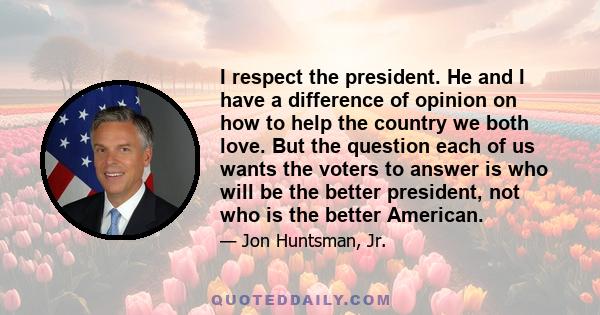 I respect the president. He and I have a difference of opinion on how to help the country we both love. But the question each of us wants the voters to answer is who will be the better president, not who is the better