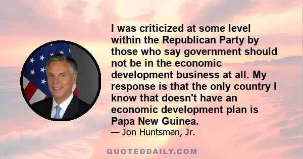 I was criticized at some level within the Republican Party by those who say government should not be in the economic development business at all. My response is that the only country I know that doesn't have an economic 