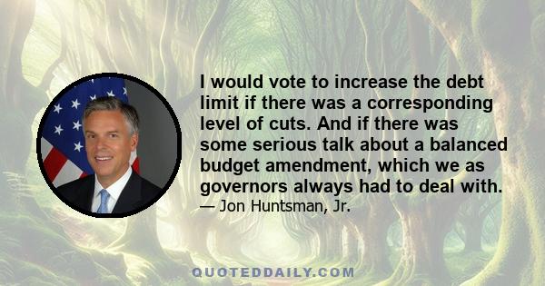 I would vote to increase the debt limit if there was a corresponding level of cuts. And if there was some serious talk about a balanced budget amendment, which we as governors always had to deal with.