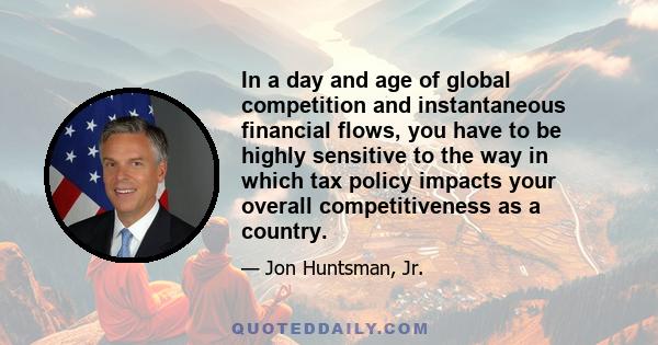 In a day and age of global competition and instantaneous financial flows, you have to be highly sensitive to the way in which tax policy impacts your overall competitiveness as a country.