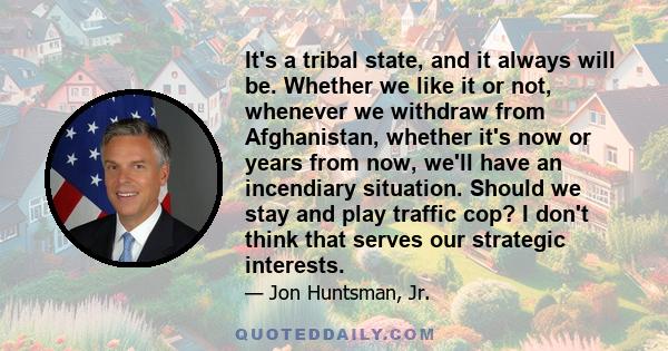 It's a tribal state, and it always will be. Whether we like it or not, whenever we withdraw from Afghanistan, whether it's now or years from now, we'll have an incendiary situation. Should we stay and play traffic cop?