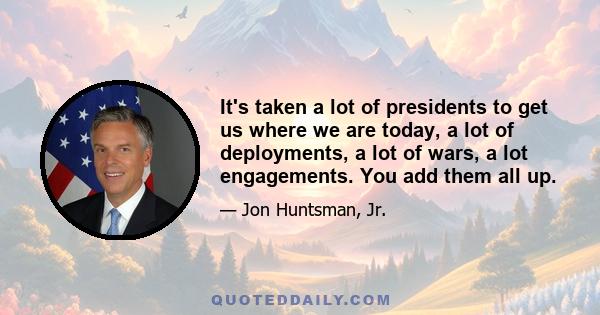 It's taken a lot of presidents to get us where we are today, a lot of deployments, a lot of wars, a lot engagements. You add them all up.