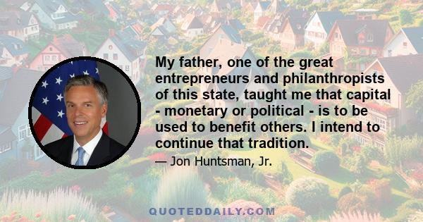 My father, one of the great entrepreneurs and philanthropists of this state, taught me that capital - monetary or political - is to be used to benefit others. I intend to continue that tradition.