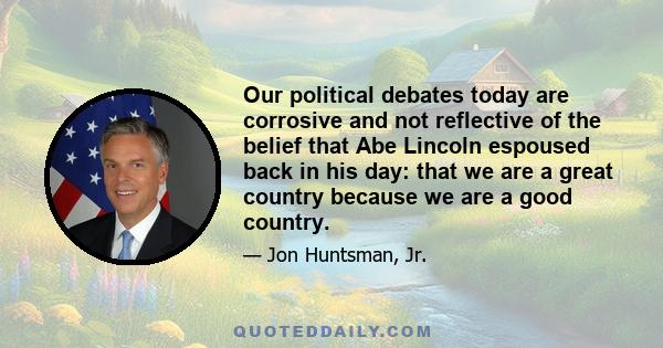 Our political debates today are corrosive and not reflective of the belief that Abe Lincoln espoused back in his day: that we are a great country because we are a good country.