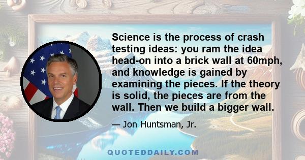 Science is the process of crash testing ideas: you ram the idea head-on into a brick wall at 60mph, and knowledge is gained by examining the pieces. If the theory is solid, the pieces are from the wall. Then we build a