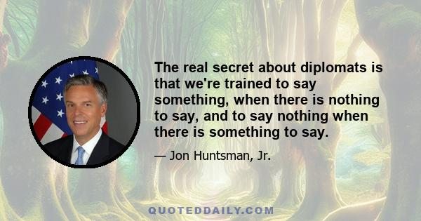 The real secret about diplomats is that we're trained to say something, when there is nothing to say, and to say nothing when there is something to say.