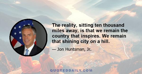 The reality, sitting ten thousand miles away, is that we remain the country that inspires. We remain that shining city on a hill.