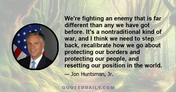 We're fighting an enemy that is far different than any we have got before. It's a nontraditional kind of war, and I think we need to step back, recalibrate how we go about protecting our borders and protecting our