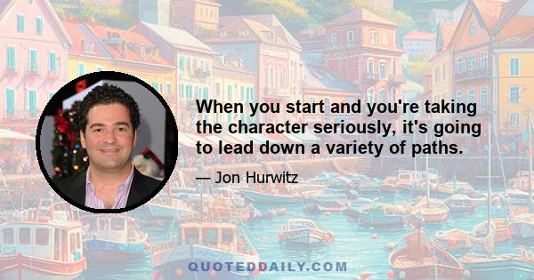 When you start and you're taking the character seriously, it's going to lead down a variety of paths.