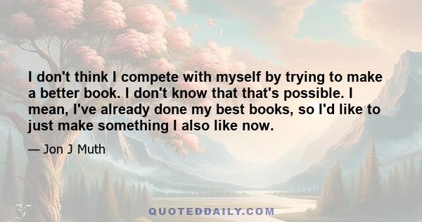 I don't think I compete with myself by trying to make a better book. I don't know that that's possible. I mean, I've already done my best books, so I'd like to just make something I also like now.