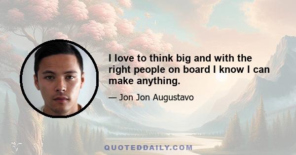 I love to think big and with the right people on board I know I can make anything.