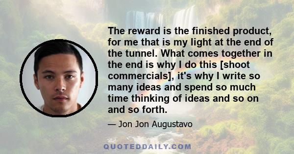 The reward is the finished product, for me that is my light at the end of the tunnel. What comes together in the end is why I do this [shoot commercials], it's why I write so many ideas and spend so much time thinking