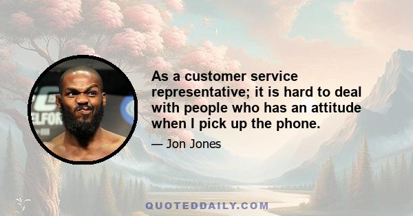 As a customer service representative; it is hard to deal with people who has an attitude when I pick up the phone.