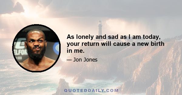 As lonely and sad as I am today, your return will cause a new birth in me.