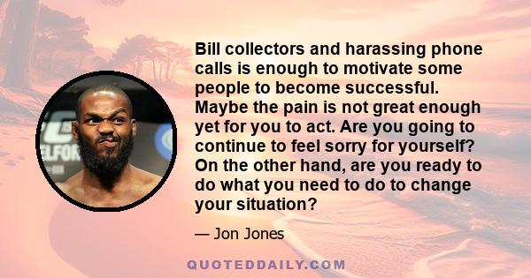 Bill collectors and harassing phone calls is enough to motivate some people to become successful. Maybe the pain is not great enough yet for you to act. Are you going to continue to feel sorry for yourself? On the other 