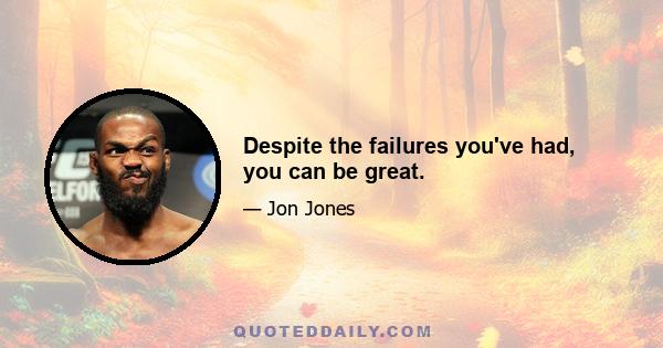 Despite the failures you've had, you can be great.