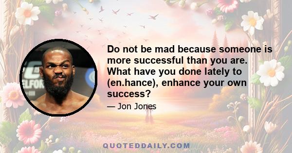 Do not be mad because someone is more successful than you are. What have you done lately to (en.hance), enhance your own success?