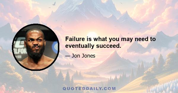 Failure is what you may need to eventually succeed.