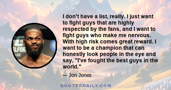 I don't have a list, really. I just want to fight guys that are highly respected by the fans, and I want to fight guys who make me nervous. With high risk comes great reward. I want to be a champion that can honestly