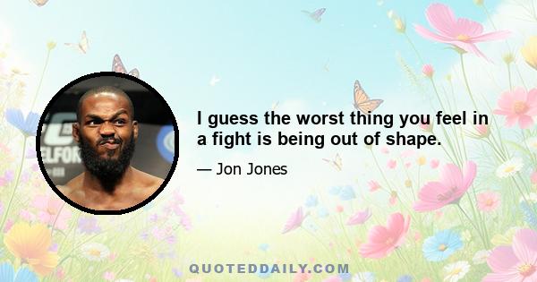 I guess the worst thing you feel in a fight is being out of shape.