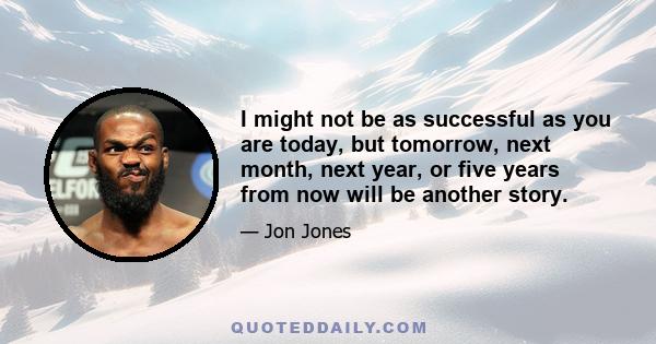 I might not be as successful as you are today, but tomorrow, next month, next year, or five years from now will be another story.